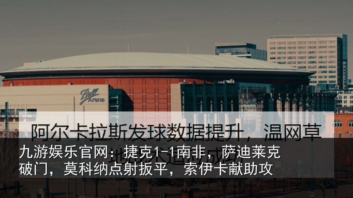 九游娱乐官网：捷克1-1南非，萨迪莱克破门，莫科纳点射扳平，索伊卡献助攻