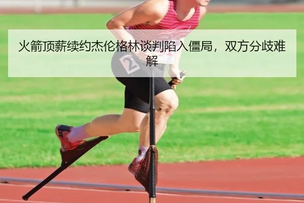 火箭顶薪续约杰伦格林谈判陷入僵局，双方分歧难解