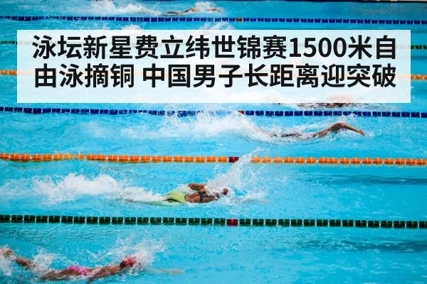 泳坛新星费立纬世锦赛1500米自由泳摘铜 中国男子长距离迎突破